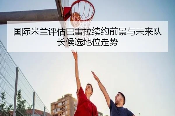国际米兰评估巴雷拉续约前景与未来队长候选地位走势