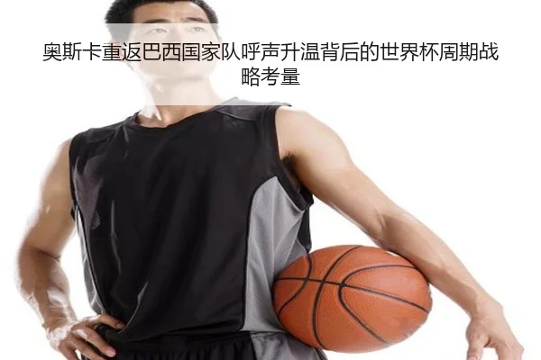 奥斯卡重返巴西国家队呼声升温背后的世界杯周期战略考量