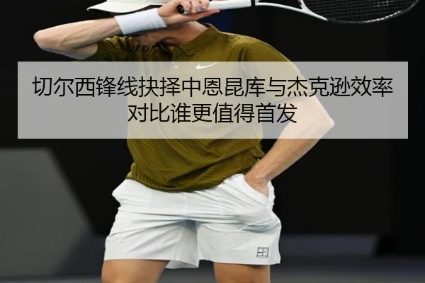 切尔西锋线抉择中恩昆库与杰克逊效率对比谁更值得首发