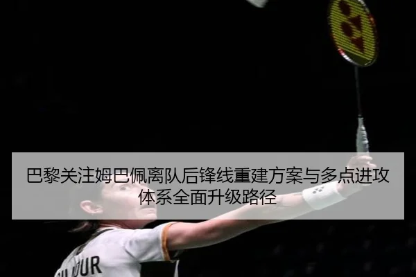 巴黎关注姆巴佩离队后锋线重建方案与多点进攻体系全面升级路径