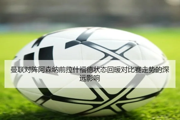 曼联对阵阿森纳前拉什福德状态回暖对比赛走势的深远影响