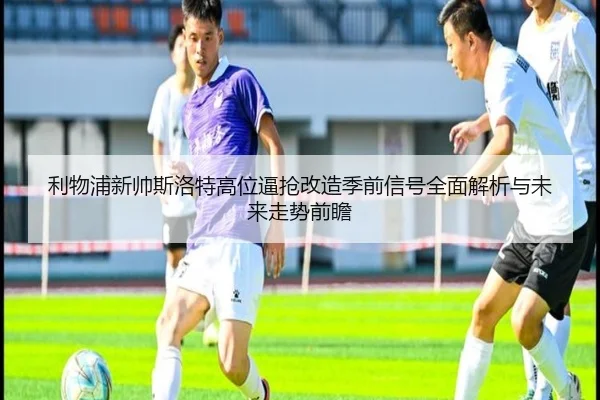 利物浦新帅斯洛特高位逼抢改造季前信号全面解析与未来走势前瞻